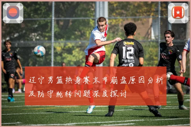辽宁男篮热身赛末节崩盘原因分析及防守轮转问题深度探讨