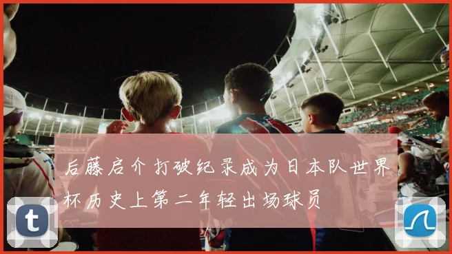 后藤启介打破纪录成为日本队世界杯历史上第二年轻出场球员