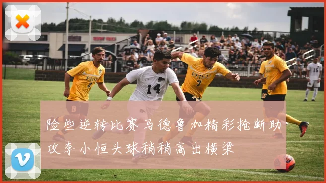 险些逆转比赛马德鲁加精彩抢断助攻李小恒头球稍稍高出横梁