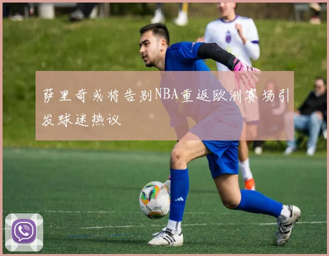 萨里奇或将告别NBA重返欧洲赛场引发球迷热议