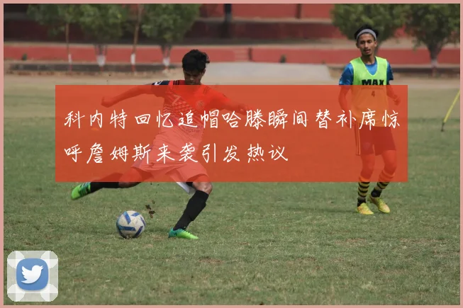 科内特回忆追帽哈滕瞬间替补席惊呼詹姆斯来袭引发热议