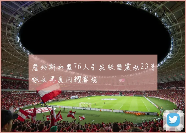 詹姆斯加盟76人引发联盟震动23号球衣再度闪耀赛场