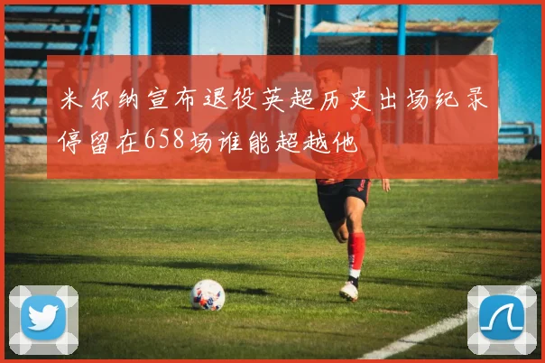 米尔纳宣布退役英超历史出场纪录停留在658场谁能超越他