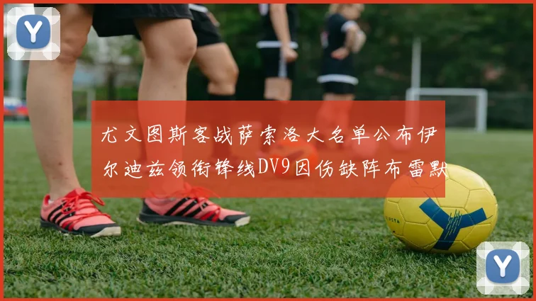 尤文图斯客战萨索洛大名单公布伊尔迪兹领衔锋线DV9因伤缺阵布雷默在列