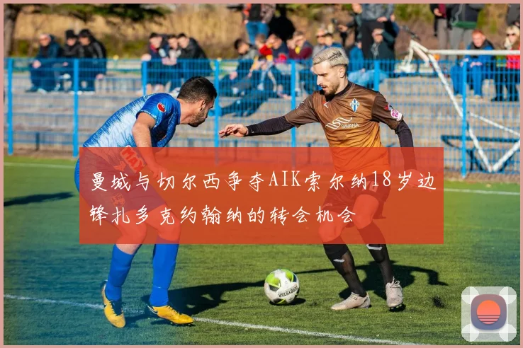 曼城与切尔西争夺AIK索尔纳18岁边锋扎多克约翰纳的转会机会