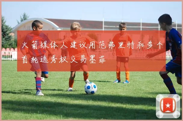 火箭媒体人建议用范弗里特和多个首轮选秀权交易墨菲