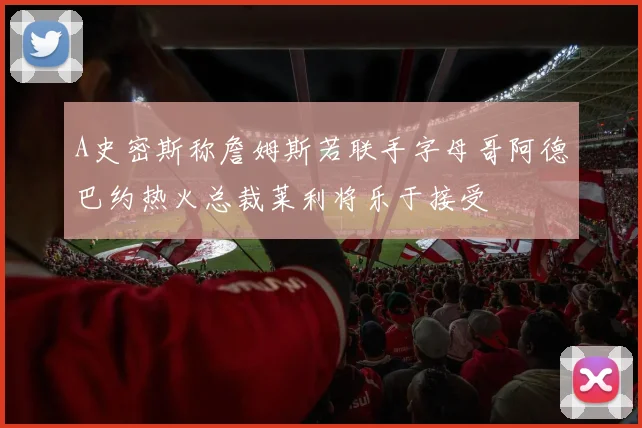 A史密斯称詹姆斯若联手字母哥阿德巴约热火总裁莱利将乐于接受