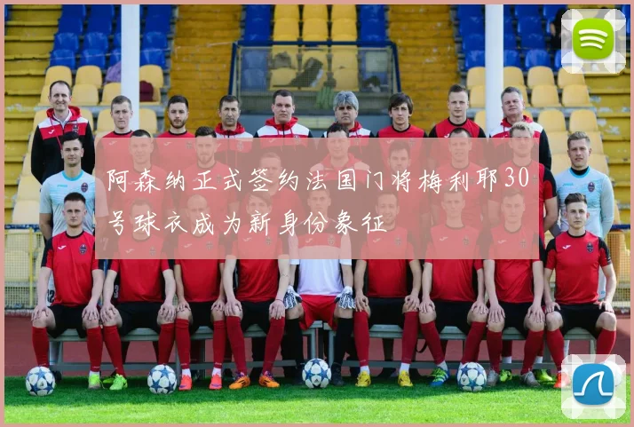 阿森纳正式签约法国门将梅利耶30号球衣成为新身份象征