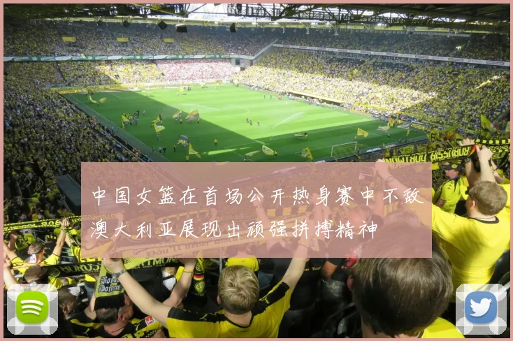 中国女篮在首场公开热身赛中不敌澳大利亚展现出顽强拼搏精神