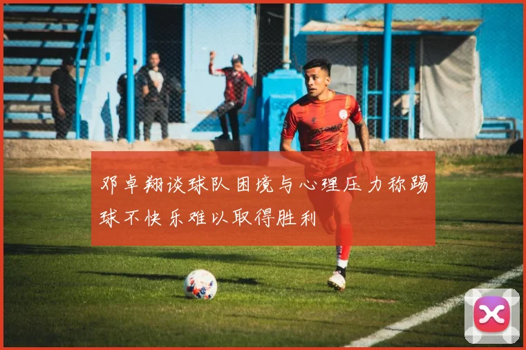 邓卓翔谈球队困境与心理压力称踢球不快乐难以取得胜利