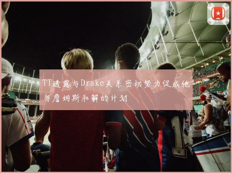 TT透露与Drake关系密切努力促成他与詹姆斯和解的计划
