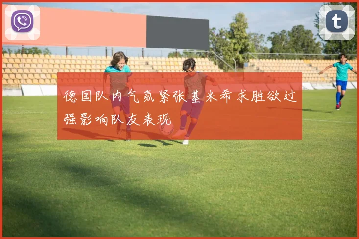 德国队内气氛紧张基米希求胜欲过强影响队友表现