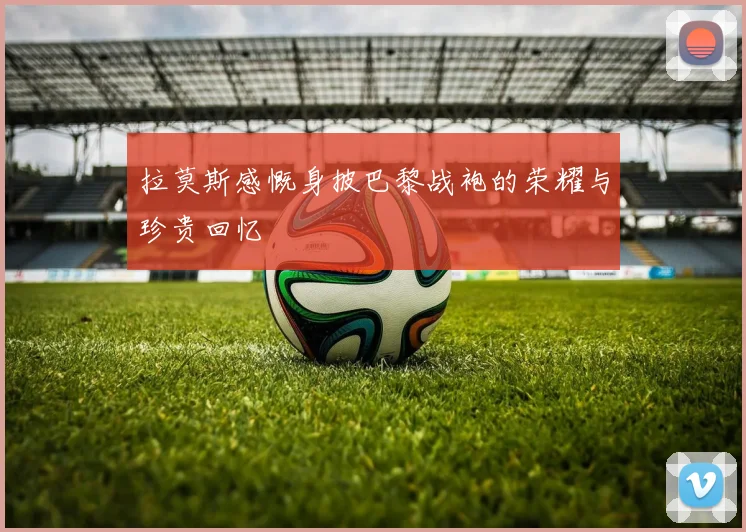 拉莫斯感慨身披巴黎战袍的荣耀与珍贵回忆