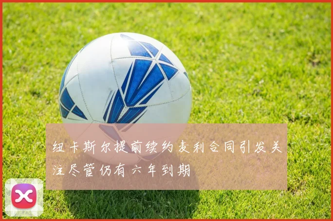 纽卡斯尔提前续约麦利合同引发关注尽管仍有六年到期