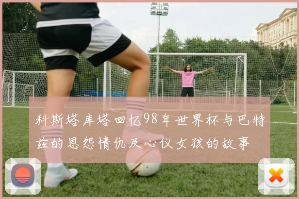 科斯塔库塔回忆98年世界杯与巴特兹的恩怨情仇及心仪女孩的故事