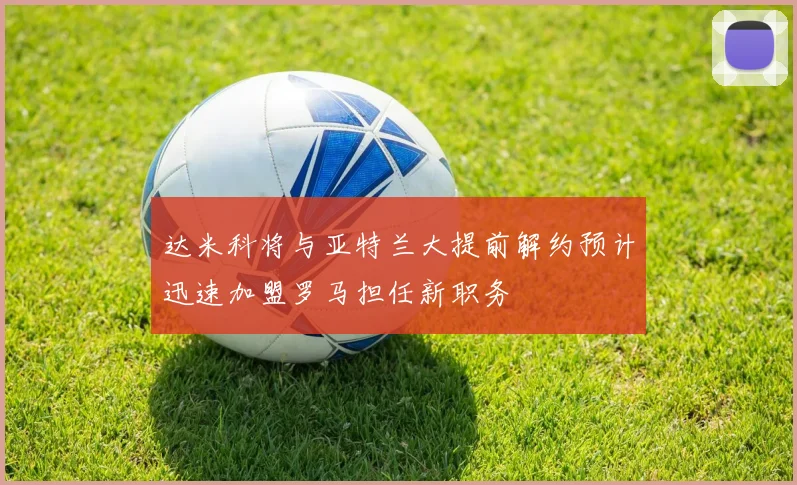 达米科将与亚特兰大提前解约预计迅速加盟罗马担任新职务