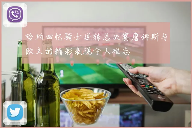 哈珀回忆骑士逆转总决赛詹姆斯与欧文的精彩表现令人难忘