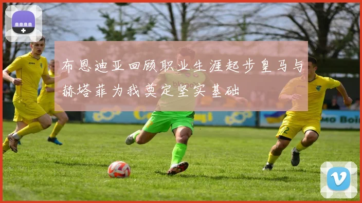 布恩迪亚回顾职业生涯起步皇马与赫塔菲为我奠定坚实基础