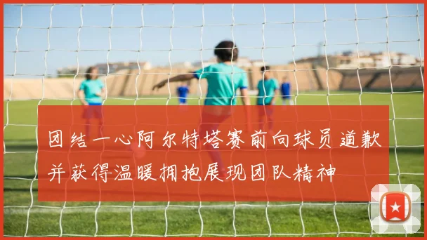 团结一心阿尔特塔赛前向球员道歉并获得温暖拥抱展现团队精神