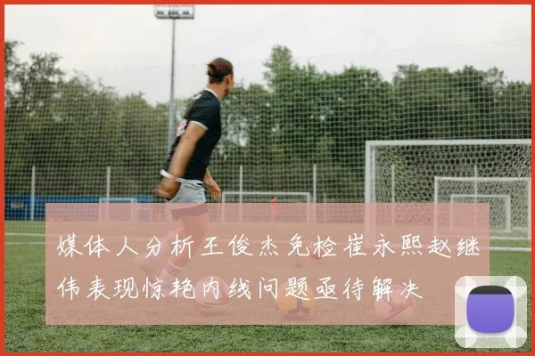 媒体人分析王俊杰免检崔永熙赵继伟表现惊艳内线问题亟待解决