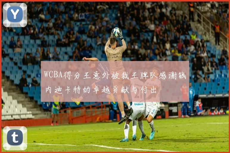 WCBA得分王意外被裁王牌队感谢钱内迪卡特的卓越贡献与付出
