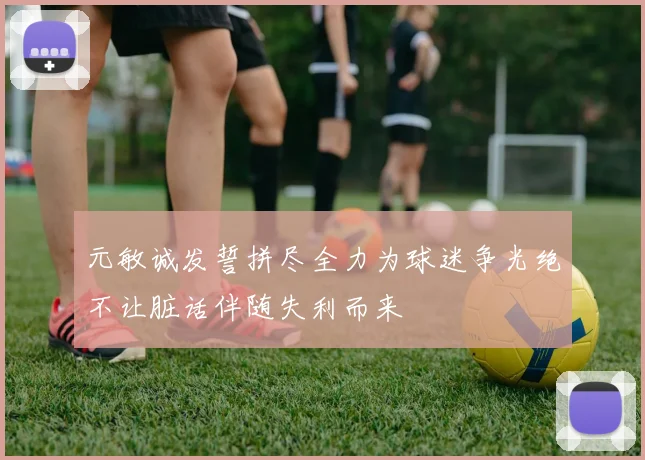 元敏诚发誓拼尽全力为球迷争光绝不让脏话伴随失利而来
