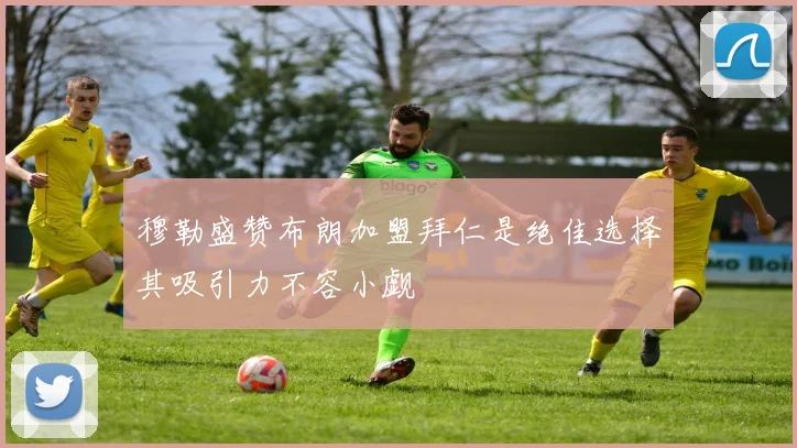 穆勒盛赞布朗加盟拜仁是绝佳选择其吸引力不容小觑