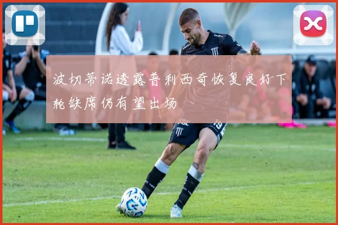 波切蒂诺透露普利西奇恢复良好下轮缺席仍有望出场