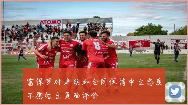 富保罗对库明加合同保持中立态度不愿给出负面评价